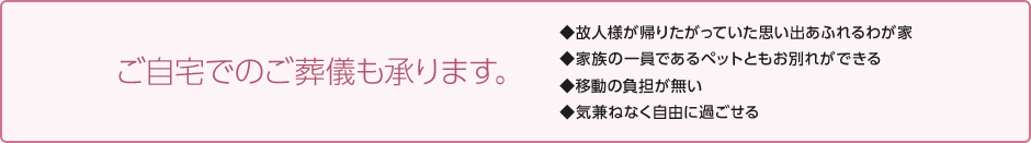 ご自宅でのご葬儀も承ります。 ◆故人様が帰りたがっていた思い出あふれるわが家 ◆家族の一員であるペットともお別れができる ◆移動の負担が無い ◆気兼ねなく自由に過ごせる